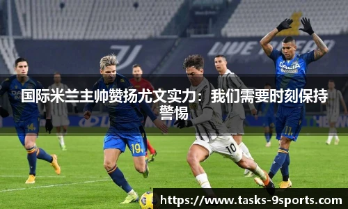 国际米兰主帅赞扬尤文实力：我们需要时刻保持警惕